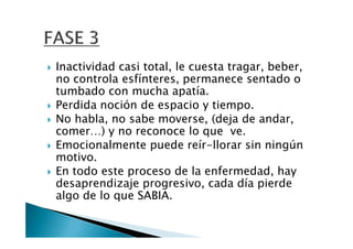 Inactividad casi total, le cuesta tragar, beber,
no controla esfínteres, permanece sentado o
tumbado con mucha apatía.
Perdida noción de espacio y tiempo.
No habla, no sabe moverse, (deja de andar,
comer…) y no reconoce lo que ve.
Emocionalmente puede reír-llorar sin ningún
motivo.
En todo este proceso de la enfermedad, hay
desaprendizaje progresivo, cada día pierde
algo de lo que SABIA.
 