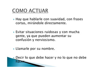 Hay que hablarle con suavidad, con frases
cortas, mirándole directamente.

Evitar situaciones ruidosas y con mucha
gente, ya que pueden aumentar su
confusión y nerviosismo.

Llamarle por su nombre.

Decir lo que debe hacer y no lo que no debe
hacer.
 