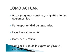 Hacer preguntas sencillas, simplificar lo que
queremos decir.

Darle oportunidad de responder.

Escuchar atentamente.

Mantener la calma.

Eliminar el uso de la expresión ¿”No te
acuerdas”?
 