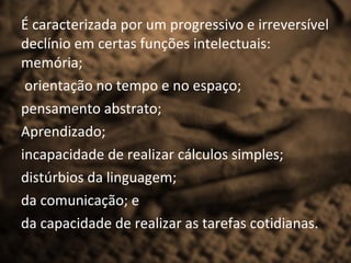 É caracterizada por um progressivo e irreversível
declínio em certas funções intelectuais:
memória;
 orientação no tempo e no espaço;
pensamento abstrato;
Aprendizado;
incapacidade de realizar cálculos simples;
distúrbios da linguagem;
da comunicação; e
da capacidade de realizar as tarefas cotidianas.
 
