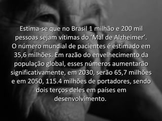Estima-se que no Brasil 1 milhão e 200 mil
  pessoas sejam vítimas do ‘Mal de Alzheimer’.
O número mundial de pacientes é estimado em
 35,6 milhões. Em razão do envelhecimento da
 população global, esses números aumentarão
significativamente, em 2030, serão 65,7 milhões
e em 2050, 115.4 milhões de portadores, sendo
          dois terços deles em países em
                 desenvolvimento.
 