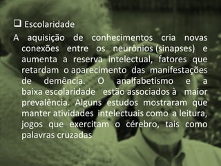  Escolaridade
A aquisição de conhecimentos cria novas
 conexões entre os neurônios (sinapses) e
 aumenta a reserva intelectual, fatores que
 retardam o aparecimento das manifestações
 de demência. O analfabetismo e a
 baixa escolaridade estão associados à maior
 prevalência. Alguns estudos mostraram que
 manter atividades intelectuais como a leitura,
 jogos que exercitam o cérebro, tais como
 palavras cruzadas
 