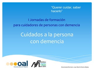 Cuidados a la persona
con demencia
I Jornadas de formación
para cuidadores de personas con demencia
Docente/enfermero: Juan Martín-Romo Mejías
“Querer cuidar, saber
hacerlo”
 