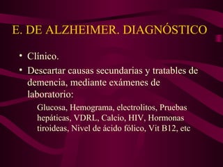 E. DE ALZHEIMER. DIAGNÓSTICO
• Clínico.
• Descartar causas secundarias y tratables de
demencia, mediante exámenes de
laboratorio:
Glucosa, Hemograma, electrolitos, Pruebas
hepáticas, VDRL, Calcio, HIV, Hormonas
tiroideas, Nivel de ácido fólico, Vit B12, etc

 