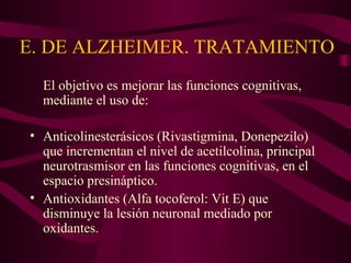 E. DE ALZHEIMER. TRATAMIENTO
El objetivo es mejorar las funciones cognitivas,
mediante el uso de:
• Anticolinesterásicos (Rivastigmina, Donepezilo)
que incrementan el nivel de acetilcolina, principal
neurotrasmisor en las funciones cognitivas, en el
espacio presináptico.
• Antioxidantes (Alfa tocoferol: Vit E) que
disminuye la lesión neuronal mediado por
oxidantes.

 