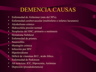 DEMENCIA.CAUSAS
•
•
•
•
•
•
•
•
•
•
•
•
•
•
•

Enfermedad de Alzheimer (más del 50%).
Enfermedad cerebrovascular (multinfarto o infartos lacunares)
Alcoholismo crónico
Hidrocefalia presión normal
Neoplasias del SNC, primario o metástasis
Hematoma Subdural
Enfermedad de priones.
Neurosífilis
Meningitis crónica
Infección por HIV
Hipotiroidismo
Déficit de vitaminas B12 , ácido fólico.
Enfermedad de Parkinson
Alt torácicas: ICC, Hipoxemia, Arritmias
Depresión (pseudodemencia)

 
