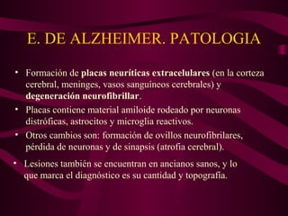 E. DE ALZHEIMER. PATOLOGIA
• Formación de placas neuríticas extracelulares (en la corteza
cerebral, meninges, vasos sanguíneos cerebrales) y
degeneración neurofibrillar.
• Placas contiene material amiloide rodeado por neuronas
distróficas, astrocitos y microglia reactivos.
• Otros cambios son: formación de ovillos neurofibrilares,
pérdida de neuronas y de sinapsis (atrofia cerebral).
• Lesiones también se encuentran en ancianos sanos, y lo
que marca el diagnóstico es su cantidad y topografía.

 