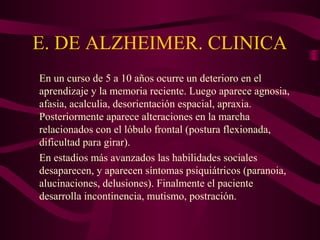 E. DE ALZHEIMER. CLINICA
En un curso de 5 a 10 años ocurre un deterioro en el
aprendizaje y la memoria reciente. Luego aparece agnosia,
afasia, acalculia, desorientación espacial, apraxia.
Posteriormente aparece alteraciones en la marcha
relacionados con el lóbulo frontal (postura flexionada,
dificultad para girar).
En estadios más avanzados las habilidades sociales
desaparecen, y aparecen síntomas psiquiátricos (paranoia,
alucinaciones, delusiones). Finalmente el paciente
desarrolla incontinencia, mutismo, postración.

 