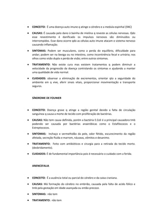 • CONCEITO: É uma doença auto imune q atinge o cérebro e a medula espinhal (SNC)
• CAUSAS: É causada pelo dano à bainha de mielina q reveste as células nervosas. Qdo
esse revestimento é danificado os impulsos nervosos são diminuídos ou
interrompidos. Esse dano ocorre qdo as células auto imune atacam o sistema nervoso
causando inflamação.
• SINTOMAS: Podem ser musculares, como a perda do equilíbrio, dificuldade para
andar; podem ser na bexiga ou no intestino, como incontinência fecal e urinária; nos
olhos como visão dupla e perda de visão; entre outros sintomas.
• TRATAMENTO: Não existe cura mas existem tratamentos q podem diminuir a
velocidade da progressão da doença controlando os sintomas e ajudando a manter
uma qualidade de vida normal.
• CUIDADOS: observar a eliminação de excrementos, orientar qto a seguridade do
ambiente em q vive, aferir sinais vitais, proporcionar movimentação e transporte
seguros.
SÍNDROME DE FOUNIER
• CONCEITO: Doença grave q atinge a região genital devido a falta de circulação
sanguínea q causa a morte de tecido com proliferação de bactérias.
• CAUSAS: Não tem causa definida, porém a bactéria E.Coli é a principal causadora tmb
podendo ser causada por bactérias anaeróbicas como o Estafilococos e o
Estreptococos.
• SINTOMAS: Inchaço e vermelhidão da pele, odor fétido, escurecimento da região
afetada, secreção fluída e marrom, náuseas, vômitos e desanimo.
• TRATAMENTO: Feito com antibióticos e cirurgia para a retirada do tecido morto.
(desbridamento).
• CUIDADOS: É de fundamental importância pois é necessário o cuidado com a ferida.
ANENCEFALIA
• CONCEITO: É a ausência total ou parcial do cérebro e da caixa craniana.
• CAUSAS: Má formação do cérebro no embrião, causada pela falta de acido fólico e
tmb pela gestação em idade avançada ou então precoce.
• SINTOMAS: não tem
• TRATAMENTO: não tem
 