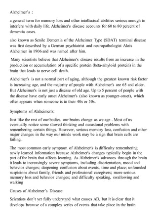 Alzheimer’s :
a general term for memory loss and other intellectual abilities serious enough to
interfere with daily life. Alzheimer's disease accounts for 60 to 80 percent of
dementia cases.
lzheimer Type (SDAT) terminal diseasealso known as Senile Dementia of the A
was first described by a German psychiatrist and neuropathologist Alois
Alzheimer in 1906 and was named after him.
Many scientists believe that Alzheimer's disease results from an increase in the
production or accumulation of a specific protein (beta-amyloid protein) in the
brain that leads to nerve cell death.
, although the greatest known risk factorAlzheimer's is not a normal part of aging
and older.is increasing age, and the majority of people with Alzheimer's are 65
But Alzheimer's is not just a disease of old age. Up to 5 percent of people with
onset), which-the disease have early onset Alzheimer's (also known as younger
often appears when someone is in their 40s or 50s.
Symptoms of Alzheimer's:
Just like the rest of our bodies, our brains change as we age . Most of us
eventually notice some slowed thinking and occasional problems with
remembering certain things. However, serious memory loss, confusion and other
major changes in the way our minds work may be a sign that brain cells are
failing.
The most common early symptom of Alzheimer's is difficulty remembering
newly learned information because Alzheimer's changes typically begin in the
part of the brain that affects learning. As Alzheimer's advances through the brain
it leads to increasingly severe symptoms, including disorientation, mood and
behavior changes; deepening confusion about events, time and place; unfounded
suspicions about family, friends and professional caregivers; more serious
memory loss and behavior changes; and difficulty speaking, swallowing and
walking
Causes of Alzheimer’s Disease:
Scientists don’t yet fully understand what causes AD, but it is clear that it
develops because of a complex series of events that take place in the brain
 