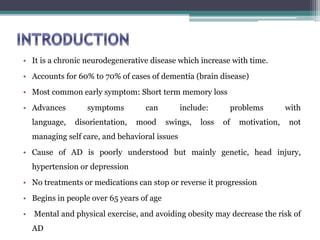 • It is a chronic neurodegenerative disease which increase with time.
• Accounts for 60% to 70% of cases of dementia (brain disease)
• Most common early symptom: Short term memory loss
• Advances symptoms can include: problems with
language, disorientation, mood swings, loss of motivation, not
managing self care, and behavioral issues
• Cause of AD is poorly understood but mainly genetic, head injury,
hypertension or depression
• No treatments or medications can stop or reverse it progression
• Begins in people over 65 years of age
• Mental and physical exercise, and avoiding obesity may decrease the risk of
AD
 