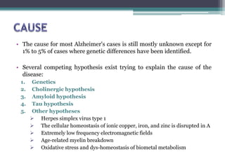 • The cause for most Alzheimer's cases is still mostly unknown except for
1% to 5% of cases where genetic differences have been identified.
• Several competing hypothesis exist trying to explain the cause of the
disease:
1. Genetics
2. Cholinergic hypothesis
3. Amyloid hypothesis
4. Tau hypothesis
5. Other hypotheses
 Herpes simplex virus type 1
 The cellular homeostasis of ionic copper, iron, and zinc is disrupted in A
 Extremely low frequency electromagnetic fields
 Age-related myelin breakdown
 Oxidative stress and dys-homeostasis of biometal metabolism
 