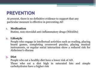 At present, there is no definitive evidence to support that any
particular measure is effective in preventing AD
1. Medication
Statins, non-steroidal anti-inflammatory drugs (NSAIDs)
2. Lifestyle
People who engage in intellectual activities such as reading, playing
board games, completing crossword puzzles, playing musical
instruments, or regular social interaction show a reduced risk for
Alzheimer's disease
3. Diet
People who eat a healthy diet have a lower risk of AD.
Those who eat a diet high in saturated fats and simple
carbohydrates have a higher risk
 