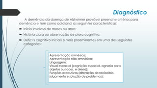 Diagnóstico
A demência da doença de Alzheimer provável preenche critérios para
demência e tem como adicional as seguintes características:
 Início insidioso de meses ou anos;
 História clara ou observação de piora cognitiva;
 Déficits cognitivo iniciais e mais proeminentes em uma das seguintes
categorias:
Apresentação amnésica;
Apresentação não-amnésica;
Linguagem;
Visual-espacial (cognição espacial, agnosia para
objetos ou faces, e alexia);
Funções executivas (alteração do raciocínio,
julgamento e solução de problemas);
 