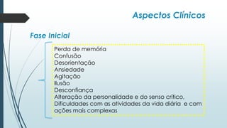 Aspectos Clínicos
Fase Inicial
Perda de memória
Confusão
Desorientação
Ansiedade
Agitação
Ilusão
Desconfiança
Alteração da personalidade e do senso crítico,
Dificuldades com as atividades da vida diária e com
ações mais complexas
 