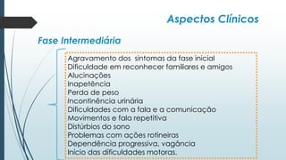 Aspectos Clínicos
Fase Intermediária
Agravamento dos sintomas da fase inicial
Dificuldade em reconhecer familiares e amigos
Alucinações
Inapetência
Perda de peso
Incontinência urinária
Dificuldades com a fala e a comunicação
Movimentos e fala repetitiva
Distúrbios do sono
Problemas com ações rotineiras
Dependência progressiva, vagância
Início das dificuldades motoras.
 