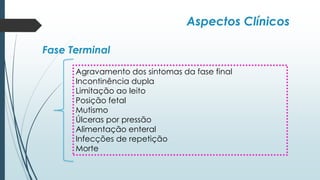 Aspectos Clínicos
Fase Terminal
Agravamento dos sintomas da fase final
Incontinência dupla
Limitação ao leito
Posição fetal
Mutismo
Úlceras por pressão
Alimentação enteral
Infecções de repetição
Morte
 