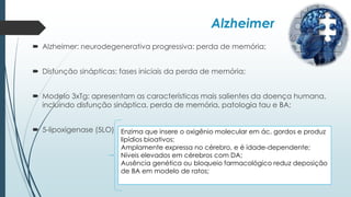Alzheimer
 Alzheimer: neurodegenerativa progressiva: perda de memória;
 Disfunção sinápticas: fases iniciais da perda de memória;
 Modelo 3xTg: apresentam as características mais salientes da doença humana,
incluindo disfunção sináptica, perda de memória, patologia tau e BA;
 5-lipoxigenase (5LO) Enzima que insere o oxigênio molecular em ác. gordos e produz
lipídios bioativos;
Amplamente expressa no cérebro, e é idade-dependente;
Níveis elevados em cérebros com DA;
Ausência genética ou bloqueio farmacológico reduz deposição
de BA em modelo de ratos;
 