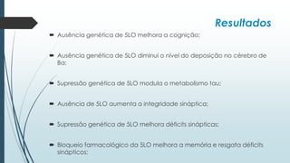 Resultados
 Ausência genética de 5LO melhora a cognição;
 Ausência genética de 5LO diminui o nível do deposição no cérebro de
Ba;
 Supressão genética de 5LO modula o metabolismo tau;
 Ausência de 5LO aumenta a integridade sináptica;
 Supressão genética de 5LO melhora déficits sinápticas;
 Bloqueio farmacológico da 5LO melhora a memória e resgata déficits
sinápticos;
 