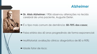Alzheimer
 Dr. Alois Alzheimer: 1906 observou alterações no tecido
cerebral de uma paciente, Auguste Deter.
 É o tipo mais comum de demência: 50-70% dos casos;
 Faixa etária dos 60 anos progredindo de forma exponencial;
 Multifatorial: avaliação clínica: diagnóstico de 80 a 90%;
 Idade fator de risco;
 