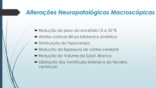  Redução do peso do encéfalo:15 a 35¨%
 Atrofia cortical difusa bilateral e simétrica
 Diminuição do hipocampo
 Redução da Espessura do córtex cerebral
 Redução do Volume da Subst. Branca
 Dilatação dos Ventrículos laterais e do terceiro
ventrículo
Alterações Neuropatológicas Macroscópicas
 