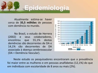 Atualmente estima-se haver
cerca de 35,5 milhões de pessoas
com demência no mundo.
No Brasil, o estudo de Herrera
(2002) e seus colaboradores,
encontrou que 55,1% destas
demências são decorrentes de DA e
14,1% são decorrentes de DA
associada à doença cerebrovascular
(DA + Demência Vascular).
Neste estudo os pesquisadores encontraram que a prevalência
foi maior entre as mulheres e em pessoas analfabetas (12,1%) do que
em indivíduos com escolaridade de 8 anos ou mais (2%).
 