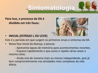 Para isso, o processo da DA é
dividido em três fases:
• INICIAL (ESTÁGIO L OU LEVE)
Este é o período em que surgem os primeiros sinais e sintomas da DA.
• Nesta fase inicial da doença, a pessoa:
- Apresenta lapsos de memória para acontecimentos recentes.
- Esquece rapidamente o que ouviu e repete várias vezes a
mesma coisa;
- Ainda vive de maneira mais ou menos independente, pois já
tem comprometimento nas atividades mais complexas da vida
diária;
 