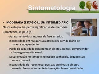 • MODERADA (ESTÁGIO LL OU INTERMEDIÁRIO)
Neste estágio, há perda significativa de memória.
Caracteriza-se pelo (a):
- Agravamento dos sintomas da fase anterior;
- Incapacidade em realizar suas atividades da vida diária de
maneira independente;
- Perda da capacidade para nomear objetos, nomes, compreender
a linguagem escrita e oral.
- Desorientação no tempo e no espaço conhecido. Esquece seu
nome e quem é.
- Incapacidade de reconhecer pessoas próximas e objetos
pessoais. Preserva somente informações bem consolidadas.
 