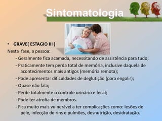 • GRAVE( ESTAGIO III )
Nesta fase, a pessoa:
- Geralmente fica acamada, necessitando de assistência para tudo;
- Praticamente tem perda total de memória, inclusive daquela de
acontecimentos mais antigos (memória remota);
- Pode apresentar dificuldades de deglutição (para engolir);
- Quase não fala;
- Perde totalmente o controle urinário e fecal;
- Pode ter atrofia de membros.
- Fica muito mais vulnerável a ter complicações como: lesões de
pele, infecção de rins e pulmões, desnutrição, desidratação.
 