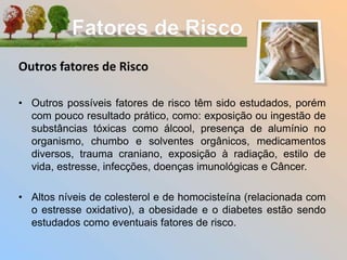 Outros fatores de Risco
• Outros possíveis fatores de risco têm sido estudados, porém
com pouco resultado prático, como: exposição ou ingestão de
substâncias tóxicas como álcool, presença de alumínio no
organismo, chumbo e solventes orgânicos, medicamentos
diversos, trauma craniano, exposição à radiação, estilo de
vida, estresse, infecções, doenças imunológicas e Câncer.
• Altos níveis de colesterol e de homocisteína (relacionada com
o estresse oxidativo), a obesidade e o diabetes estão sendo
estudados como eventuais fatores de risco.
 