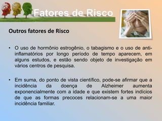 Outros fatores de Risco
• O uso de hormônio estrogênio, o tabagismo e o uso de anti-
inflamatórios por longo período de tempo aparecem, em
alguns estudos, e estão sendo objeto de investigação em
vários centros de pesquisa.
• Em suma, do ponto de vista científico, pode-se afirmar que a
incidência da doença de Alzheimer aumenta
exponencialmente com a idade e que existem fortes indícios
de que as formas precoces relacionam-se a uma maior
incidência familiar.
 