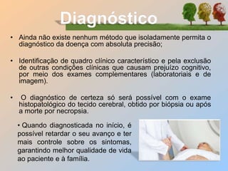 • Ainda não existe nenhum método que isoladamente permita o
diagnóstico da doença com absoluta precisão;
• Identificação de quadro clínico característico e pela exclusão
de outras condições clínicas que causam prejuízo cognitivo,
por meio dos exames complementares (laboratoriais e de
imagem).
• O diagnóstico de certeza só será possível com o exame
histopatológico do tecido cerebral, obtido por biópsia ou após
a morte por necropsia.
• Quando diagnosticada no início, é
possível retardar o seu avanço e ter
mais controle sobre os sintomas,
garantindo melhor qualidade de vida
ao paciente e à família.
 