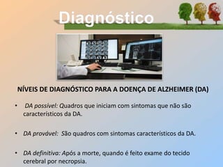 NÍVEIS DE DIAGNÓSTICO PARA A DOENÇA DE ALZHEIMER (DA)
• DA possível: Quadros que iniciam com sintomas que não são
característicos da DA.
• DA provável: São quadros com sintomas característicos da DA.
• DA definitiva: Após a morte, quando é feito exame do tecido
cerebral por necropsia.
 