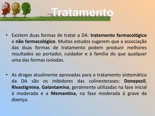 • Existem duas formas de tratar a DA: tratamento farmacológico
e não farmacológico. Muitos estudos sugerem que a associação
das duas formas de tratamento podem produzir melhores
resultados ao portador, cuidador e à família do que qualquer
uma das formas isoladas.
• As drogas atualmente aprovadas para o tratamento sintomático
da DA são os inibidores das colinesterases: Donepezil,
Rivastigmina, Galantamina, geralmente utilizadas na fase inicial
à moderada e a Memantina, na fase moderada à grave da
doença.
 