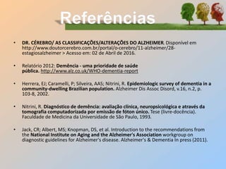 • DR. CÉREBRO/ AS CLASSIFICAÇÕES/ALTERAÇÕES DO ALZHEIMER. Disponível em
http://www.doutorcerebro.com.br/portal/o-cerebro/11-alzheimer/28-
estagiosalzheimer > Acesso em: 02 de Abril de 2016.
• Relatório 2012: Demência - uma prioridade de saúde
pública. http://www.alz.co.uk/WHO-dementia-report
• Herrera, EJ; Caramelli, P; Silveira, AAS; Nitrini, R. Epidemiologic survey of dementia in a
community-dwelling Brazilian population. Alzheimer Dis Assoc Disord, v.16, n.2, p.
103-8, 2002.
• Nitrini, R. Diagnóstico de demência: avaliação clínica, neuropsicológica e através da
tomografia computadorizada por emissão de fóton único. Tese (livre-docência).
Faculdade de Medicina da Universidade de São Paulo, 1993.
• Jack, CR; Albert, MS; Knopman, DS, et al. Introduction to the recommendations from
the National Institute on Aging and the Alzheimer's Association workgroup on
diagnostic guidelines for Alzheimer's disease. Alzheimer's & Dementia In press (2011).
 