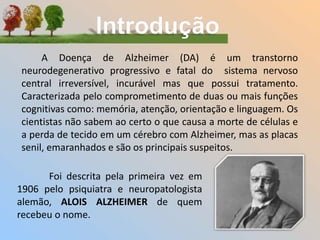 A Doença de Alzheimer (DA) é um transtorno
neurodegenerativo progressivo e fatal do sistema nervoso
central irreversível, incurável mas que possui tratamento.
Caracterizada pelo comprometimento de duas ou mais funções
cognitivas como: memória, atenção, orientação e linguagem. Os
cientistas não sabem ao certo o que causa a morte de células e
a perda de tecido em um cérebro com Alzheimer, mas as placas
senil, emaranhados e são os principais suspeitos.
Foi descrita pela primeira vez em
1906 pelo psiquiatra e neuropatologista
alemão, ALOIS ALZHEIMER de quem
recebeu o nome.
 