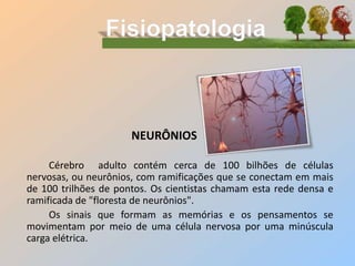 NEURÔNIOS
Cérebro adulto contém cerca de 100 bilhões de células
nervosas, ou neurônios, com ramificações que se conectam em mais
de 100 trilhões de pontos. Os cientistas chamam esta rede densa e
ramificada de "floresta de neurônios".
Os sinais que formam as memórias e os pensamentos se
movimentam por meio de uma célula nervosa por uma minúscula
carga elétrica.
 