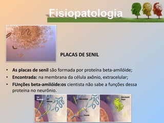 PLACAS DE SENIL
• As placas de senil são formada por proteína beta-amilóide;
• Encontrada: na membrana da célula axônio, extracelular;
• FUnções beta-amilóide:os cientista não sabe a funções dessa
proteína no neurônio.
 