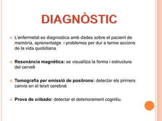  L’enfermetat es diagnostica amb dades sobre el pacient de
memòria, aprenentatge i problemes per dur a terme accions
de la vida quotidiana.
 Resonància magnètica: se visualitza la forma i estructura
del cervell
 Tomografia per emissió de positrons: detectar els primers
canvis en el teixit cerebral.
 Prova de cribado: detectar el deteriorament cognitiu.
 