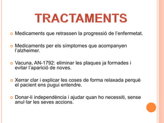  Medicaments que retrassen la progressió de l’enfermetat.
 Medicaments per els símptomes que acompanyen
l’alzheimer.
 Vacuna, AN-1792: eliminar les plaques ja formades i
evitar l’aparició de noves.
 Xerrar clar i explicar les coses de forma relaxada perquè
el pacient ens pugui entendre.
 Donar-li independència i ajudar quan ho necessiti, sense
anul·lar les seves accions.
 