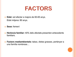  Edat: sol afectar a majors de 60-65 anys.
Edat mitjana: 80 anys.
 Sexe: femení
 Herència familiar: 40% dels afectats presenten antecedents
familiars.
 Factors mediambientals: tabac, dietes grasses, pertànyer a
una família nombrosa…
 