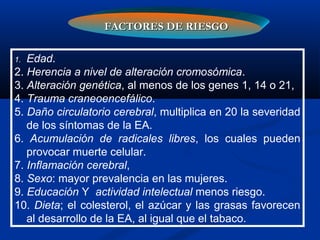 1. Edad.
2. Herencia a nivel de alteración cromosómica.
3. Alteración genética, al menos de los genes 1, 14 o 21,
4. Trauma craneoencefálico.
5. Daño circulatorio cerebral, multiplica en 20 la severidad
de los síntomas de la EA.
6. Acumulación de radicales libres, los cuales pueden
provocar muerte celular.
7. Inflamación cerebral,
8. Sexo: mayor prevalencia en las mujeres.
9. Educación Y actividad intelectual menos riesgo.
10. Dieta; el colesterol, el azúcar y las grasas favorecen
al desarrollo de la EA, al igual que el tabaco.
FACTORES DE RIESGOFACTORES DE RIESGO
 