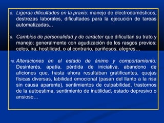 8. Ligeras dificultades en la praxis: manejo de electrodomésticos,
destrezas laborales, dificultades para la ejecución de tareas
automatizadas...
9. Cambios de personalidad y de carácter que dificultan su trato y
manejo; generalmente con agudización de los rasgos previos:
celos, ira, hostilidad, o al contrario, cariñosos, alegres…
10. Alteraciones en el estado de ánimo y comportamiento:
Desinterés, apatía, pérdida de iniciativa, abandono de
aficiones que, hasta ahora resultaban gratificantes, quejas
físicas diversas, labilidad emocional (pasan del llanto a la risa
sin causa aparente), sentimientos de culpabilidad, trastornos
de la autoestima, sentimiento de inutilidad, estado depresivo o
ansioso…
 