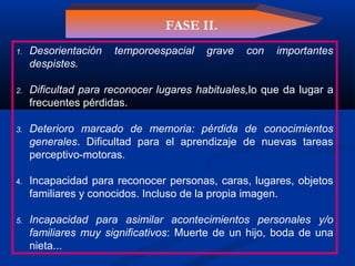 1. Desorientación temporoespacial grave con importantes
despistes.
2. Dificultad para reconocer lugares habituales,lo que da lugar a
frecuentes pérdidas.
3. Deterioro marcado de memoria: pérdida de conocimientos
generales. Dificultad para el aprendizaje de nuevas tareas
perceptivo-motoras.
4. Incapacidad para reconocer personas, caras, lugares, objetos
familiares y conocidos. Incluso de la propia imagen.
5. Incapacidad para asimilar acontecimientos personales y/o
familiares muy significativos: Muerte de un hijo, boda de una
nieta...
FASE II.
 