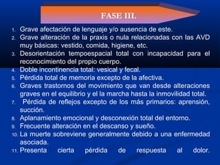 1. Grave afectación de lenguaje y/o ausencia de este.
2. Grave alteración de la praxis o nula relacionadas con las AVD
muy básicas: vestido, comida, higiene, etc.
3. Desorientación tempoespacial total con incapacidad para el
reconocimiento del propio cuerpo.
4. Doble incontinencia total: vesical y fecal.
5. Pérdida total de memoria excepto de la afectiva.
6. Graves trastornos del movimiento que van desde alteraciones
graves en el equilibrio y el la marcha hasta la inmovilidad total.
7. Pérdida de reflejos excepto de los más primarios: aprensión,
succión.
8. Aplanamiento emocional y desconexión total del entorno.
9. Frecuente alteración en el descanso y sueño.
10. La muerte sobreviene generalmente debido a una enfermedad
asociada.
11. Presenta cierta pérdida de respuesta al dolor.
FASE III.
 