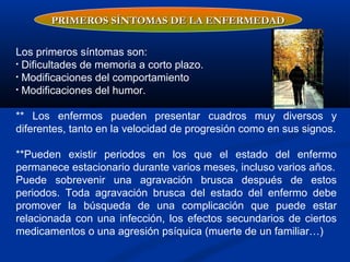 Los primeros síntomas son:
• Dificultades de memoria a corto plazo.
• Modificaciones del comportamiento
• Modificaciones del humor.
** Los enfermos pueden presentar cuadros muy diversos y
diferentes, tanto en la velocidad de progresión como en sus signos.
**Pueden existir periodos en los que el estado del enfermo
permanece estacionario durante varios meses, incluso varios años.
Puede sobrevenir una agravación brusca después de estos
periodos. Toda agravación brusca del estado del enfermo debe
promover la búsqueda de una complicación que puede estar
relacionada con una infección, los efectos secundarios de ciertos
medicamentos o una agresión psíquica (muerte de un familiar…)
PRIMEROS SÍNTOMAS DE LA ENFERMEDADPRIMEROS SÍNTOMAS DE LA ENFERMEDAD
 