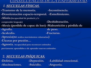 CONSECUENCIAS DE LA ENFERMEDADCONSECUENCIAS DE LA ENFERMEDAD..
1.1. SECUELAS FÍSICAS.SECUELAS FÍSICAS.
--Trastorno de la memoria. -Incontinencia.Trastorno de la memoria. -Incontinencia.
-Desorientación espacio-temporal. -Estreñimiento.-Desorientación espacio-temporal. -Estreñimiento.
-Afasia-Afasia.(in.(incapacidad de producir y/ocapacidad de producir y/o
comprender lenguaje)comprender lenguaje) -Deshidratación.-Deshidratación.
-Alexia (perdida de capac de leer) -Malnutrición y pérdida de-Alexia (perdida de capac de leer) -Malnutrición y pérdida de
-Agrafia. de peso.-Agrafia. de peso.
-Acalculia. -Fracturas.-Acalculia. -Fracturas.
-Apraxia(no-Apraxia(no realiza movimientos voluntariosrealiza movimientos voluntarios))
-Úlceras por presión…-Úlceras por presión…
-Agnosia.-Agnosia. incapacidad para reconocer estímulosincapacidad para reconocer estímulos
previamente aprendidos o de aprender nuevos estímulos.previamente aprendidos o de aprender nuevos estímulos.
2.2. SECUELAS PSÍQUICAS.SECUELAS PSÍQUICAS.
--Delirios. -Depresión. -Labilidad emocional.Delirios. -Depresión. -Labilidad emocional.
-Alucinaciones. -Suicidio. -Angustia.-Alucinaciones. -Suicidio. -Angustia.
 
