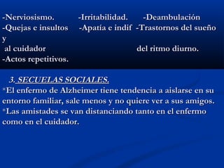 -Nerviosismo. -Irritabilidad. -Deambulación-Nerviosismo. -Irritabilidad. -Deambulación
-Quejas e insultos -Apatía e indif -Trastornos del sueño-Quejas e insultos -Apatía e indif -Trastornos del sueño
yy
al cuidadoral cuidador del ritmo diurno.del ritmo diurno.
-Actos repetitivos.-Actos repetitivos.
3.3. SECUELAS SOCIALES.SECUELAS SOCIALES.
**El enfermo de Alzheimer tiene tendencia a aislarse en suEl enfermo de Alzheimer tiene tendencia a aislarse en su
entorno familiar, sale menos y no quiere ver a sus amigos.entorno familiar, sale menos y no quiere ver a sus amigos.
**Las amistades se van distanciando tanto en el enfermoLas amistades se van distanciando tanto en el enfermo
como en el cuidador.como en el cuidador.
 