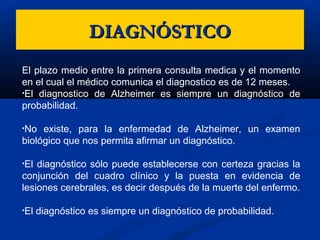 DIAGNÓSTICODIAGNÓSTICO
El plazo medio entre la primera consulta medica y el momento
en el cual el médico comunica el diagnostico es de 12 meses.
•El diagnostico de Alzheimer es siempre un diagnóstico de
probabilidad.
•No existe, para la enfermedad de Alzheimer, un examen
biológico que nos permita afirmar un diagnóstico.
•El diagnóstico sólo puede establecerse con certeza gracias la
conjunción del cuadro clínico y la puesta en evidencia de
lesiones cerebrales, es decir después de la muerte del enfermo.
•El diagnóstico es siempre un diagnóstico de probabilidad.
 