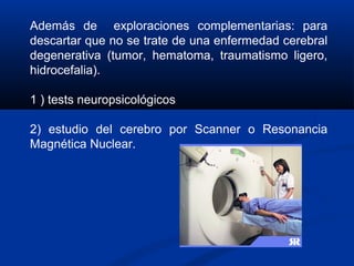 Además de exploraciones complementarias: para
descartar que no se trate de una enfermedad cerebral
degenerativa (tumor, hematoma, traumatismo ligero,
hidrocefalia).
1 ) tests neuropsicológicos
2) estudio del cerebro por Scanner o Resonancia
Magnética Nuclear.
 